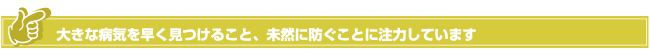 大きな病気を早く見つけること、未然に防ぐことに注力しています
